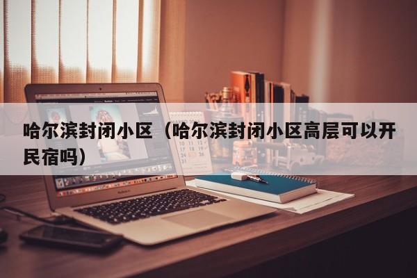 哈尔滨封闭小区（哈尔滨封闭小区高层可以开民宿吗）