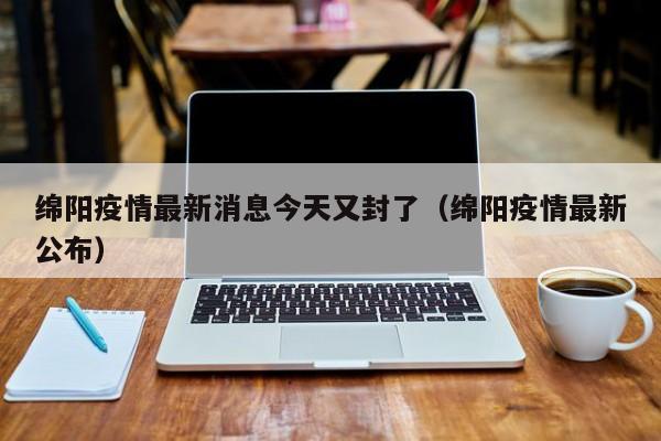 绵阳疫情最新消息今天又封了（绵阳疫情最新公布）