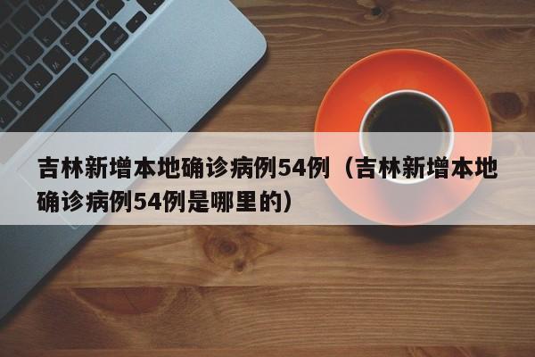 吉林新增本地确诊病例54例（吉林新增本地确诊病例54例是哪里的）