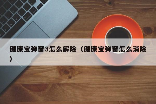 健康宝弹窗3怎么解除（健康宝弹窗怎么消除）