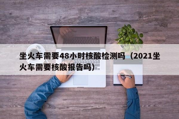 坐火车需要48小时核酸检测吗（2021坐火车需要核酸报告吗）