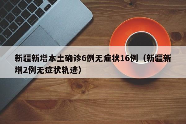 新疆新增本土确诊6例无症状16例（新疆新增2例无症状轨迹）