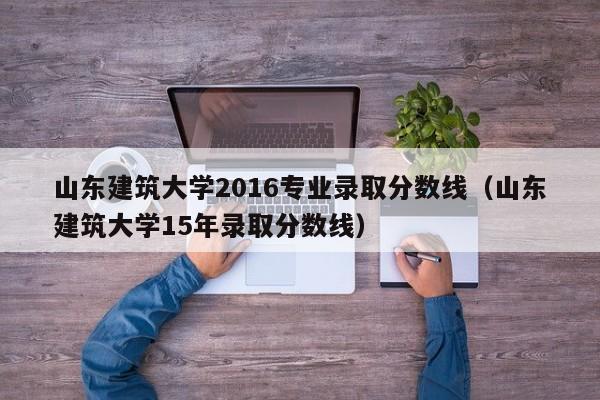 山东建筑大学2016专业录取分数线（山东建筑大学15年录取分数线）
