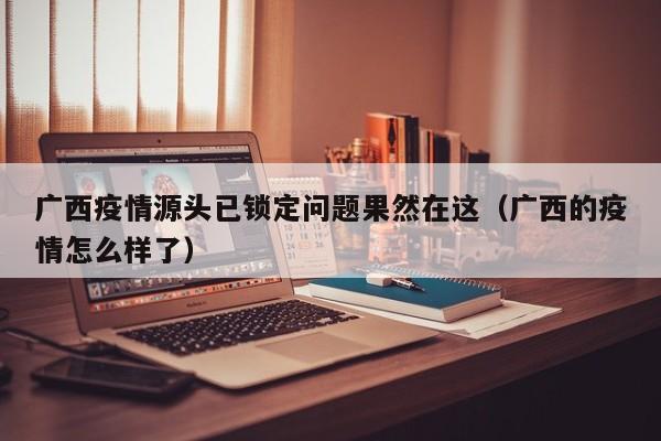 广西疫情源头已锁定问题果然在这（广西的疫情怎么样了）