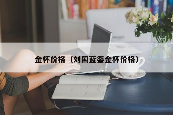 金杯价格（刘国蓝鎏金杯价格）