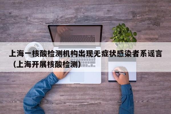 上海一核酸检测机构出现无症状感染者系谣言（上海开展核酸检测）