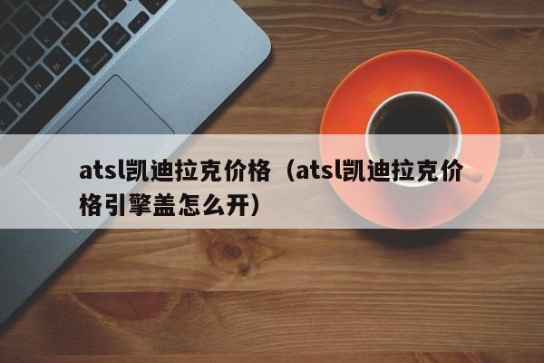 atsl凯迪拉克价格（atsl凯迪拉克价格引擎盖怎么开）