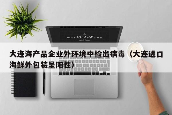 大连海产品企业外环境中检出病毒（大连进口海鲜外包装呈阳性）
