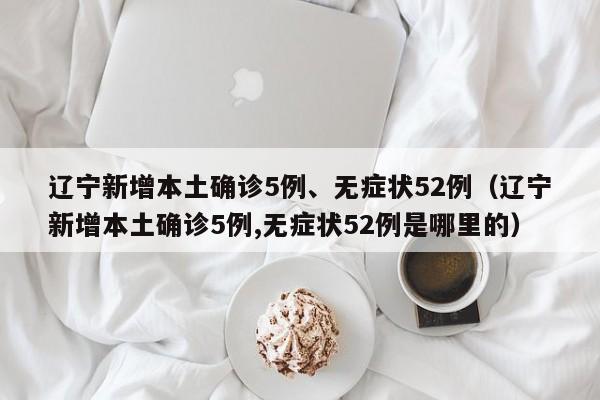 辽宁新增本土确诊5例、无症状52例（辽宁新增本土确诊5例,无症状52例是哪里的）