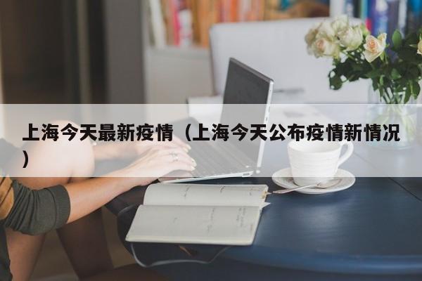 上海今天最新疫情（上海今天公布疫情新情况）