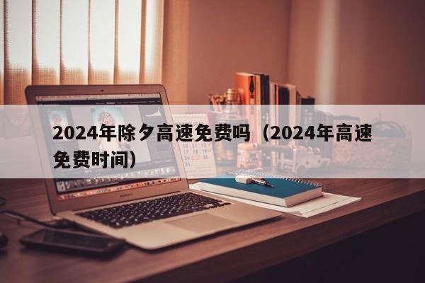 2024年除夕高速免费吗（2024年高速免费时间）