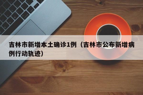 吉林市新增本土确诊1例（吉林市公布新增病例行动轨迹）