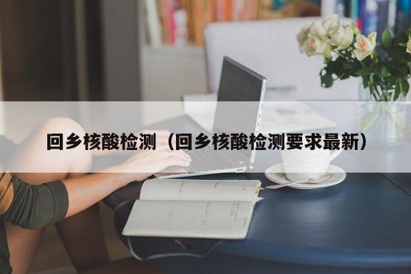 回乡核酸检测（回乡核酸检测要求最新）