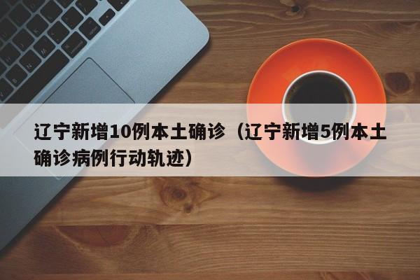 辽宁新增10例本土确诊（辽宁新增5例本土确诊病例行动轨迹）
