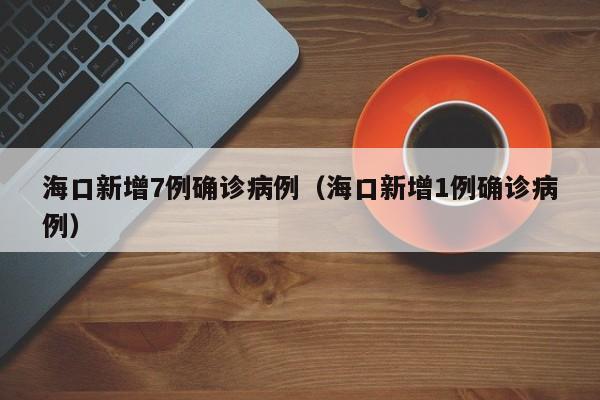 海口新增7例确诊病例（海口新增1例确诊病例）