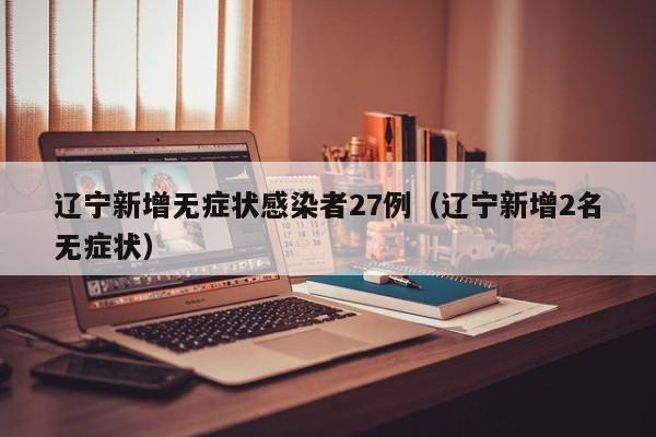 辽宁新增无症状感染者27例（辽宁新增2名无症状）