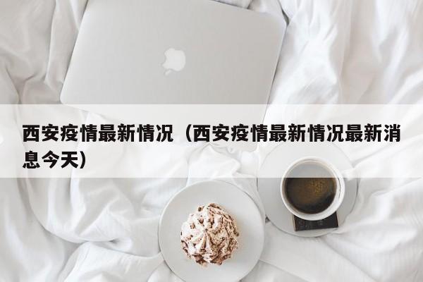 西安疫情最新情况（西安疫情最新情况最新消息今天）
