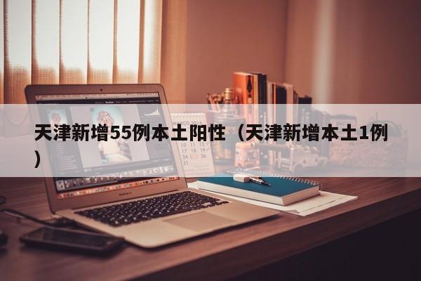 天津新增55例本土阳性（天津新增本土1例）