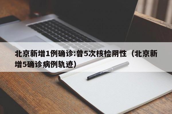 北京新增1例确诊:曾5次核检阴性（北京新增5确诊病例轨迹）