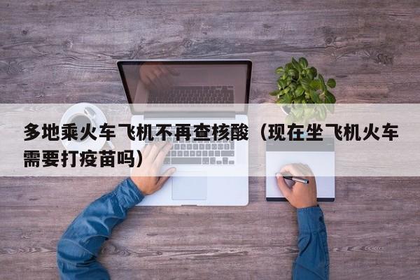多地乘火车飞机不再查核酸（现在坐飞机火车需要打疫苗吗）