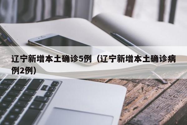 辽宁新增本土确诊5例（辽宁新增本土确诊病例2例）