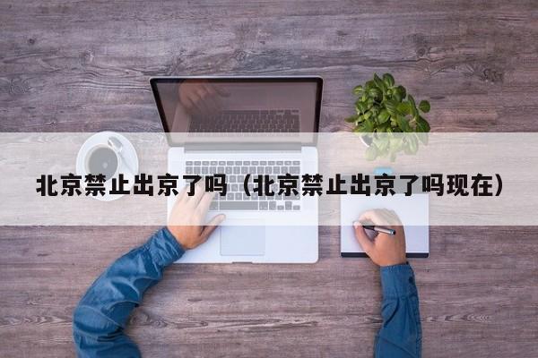 北京禁止出京了吗（北京禁止出京了吗现在）