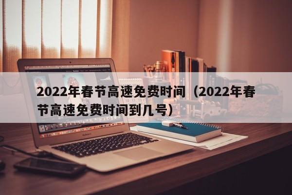 2022年春节高速免费时间（2022年春节高速免费时间到几号）