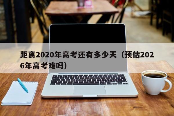 距离2020年高考还有多少天（预估2026年高考难吗）