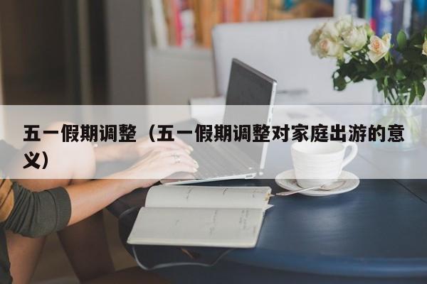 五一假期调整（五一假期调整对家庭出游的意义）