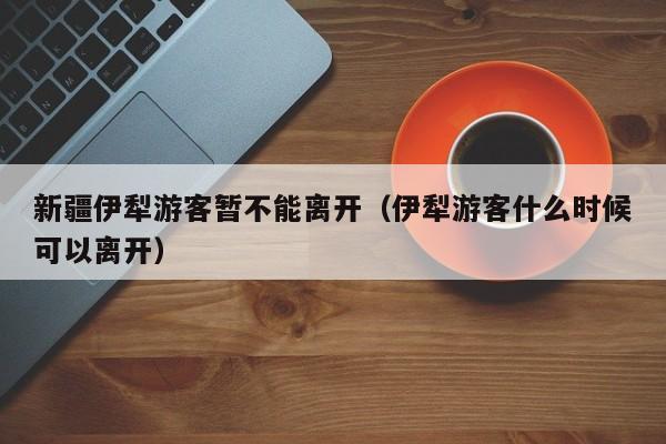 新疆伊犁游客暂不能离开（伊犁游客什么时候可以离开）