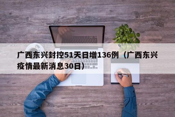 广西东兴封控51天日增136例（广西东兴疫情最新消息30日）