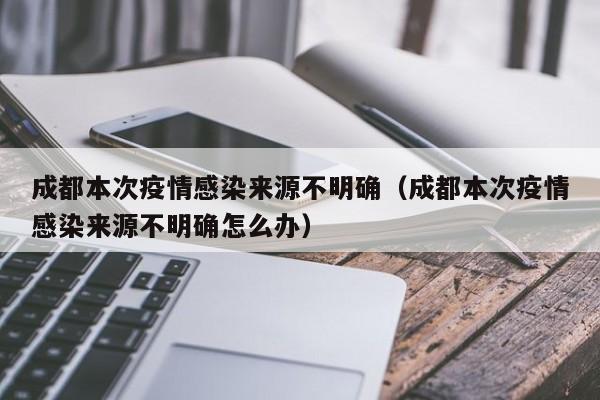 成都本次疫情感染来源不明确（成都本次疫情感染来源不明确怎么办）