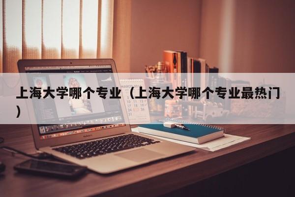 上海大学哪个专业（上海大学哪个专业最热门）