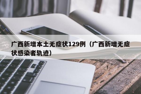 广西新增本土无症状129例（广西新增无症状感染者轨迹）