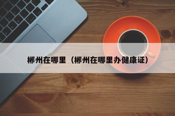 郴州在哪里（郴州在哪里办健康证）