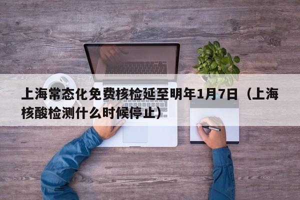 上海常态化免费核检延至明年1月7日（上海核酸检测什么时候停止）