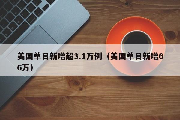 美国单日新增超3.1万例（美国单日新增66万）