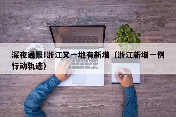 深夜通报!浙江又一地有新增（浙江新增一例行动轨迹）