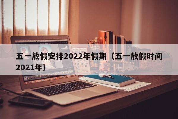 五一放假安排2022年假期（五一放假时间2021年）