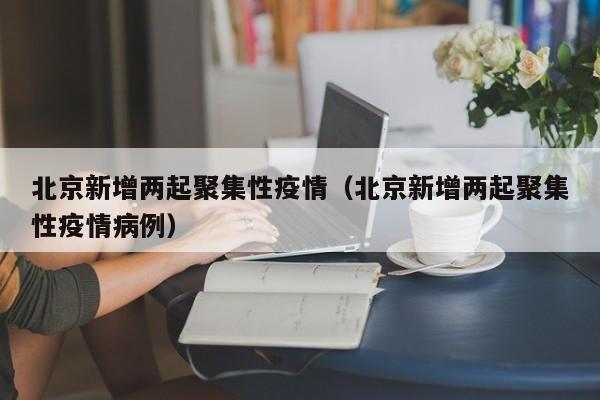北京新增两起聚集性疫情（北京新增两起聚集性疫情病例）