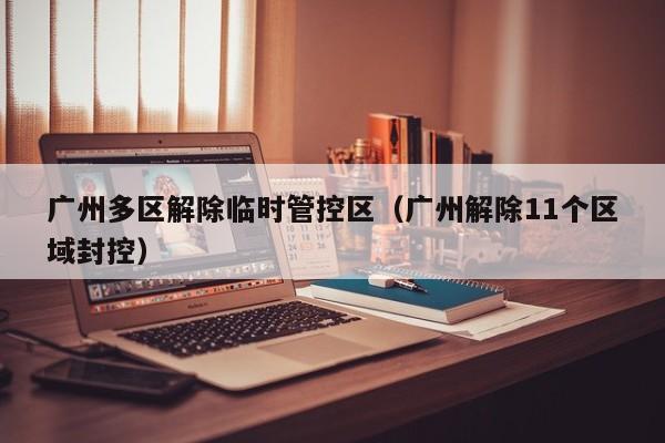 广州多区解除临时管控区（广州解除11个区域封控）