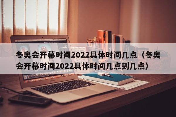 冬奥会开幕时间2022具体时间几点（冬奥会开幕时间2022具体时间几点到几点）