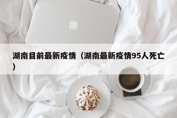 湖南目前最新疫情（湖南最新疫情95人死亡）