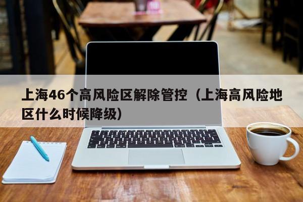 上海46个高风险区解除管控（上海高风险地区什么时候降级）