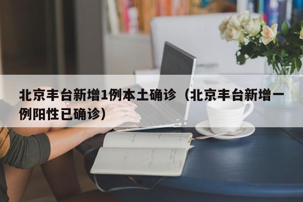 北京丰台新增1例本土确诊（北京丰台新增一例阳性已确诊）
