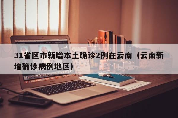 31省区市新增本土确诊2例在云南（云南新增确诊病例地区）