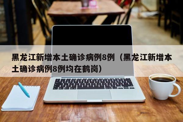 黑龙江新增本土确诊病例8例（黑龙江新增本土确诊病例8例均在鹤岗）