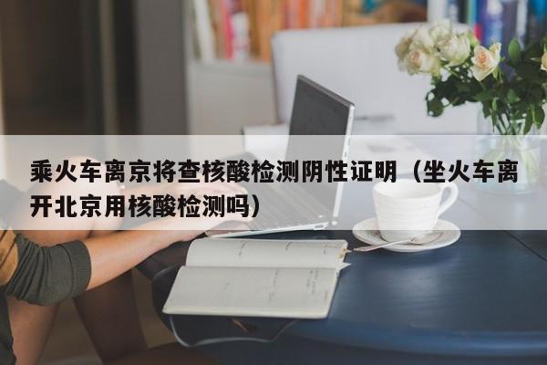 乘火车离京将查核酸检测阴性证明（坐火车离开北京用核酸检测吗）