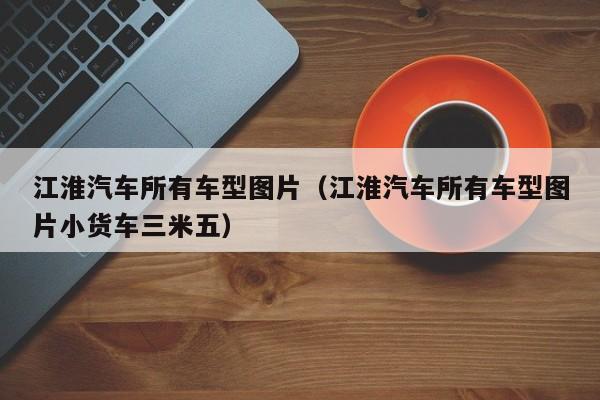 江淮汽车所有车型图片（江淮汽车所有车型图片小货车三米五）