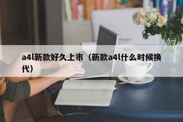 a4l新款好久上市（新款a4l什么时候换代）